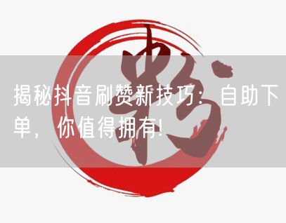 揭秘抖音刷赞新技巧：自助下单，你值得拥有!